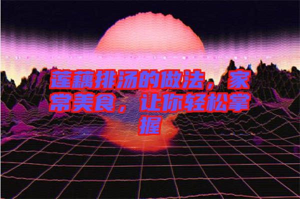 蓮藕排湯的做法,家常美食,讓你輕松掌握