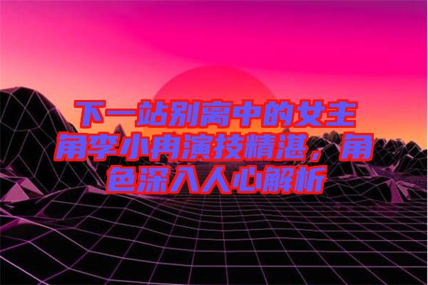 下一站別離中的女主角李小冉演技精湛，角色深入人心解析