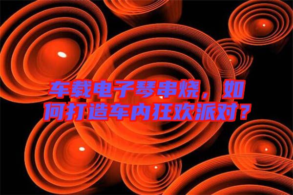 車載電子琴串燒,如何打造車內狂歡派對?