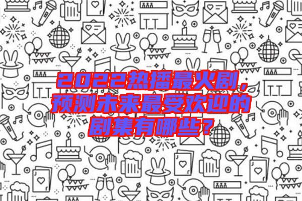 2022熱播最火劇,預測未來最受歡迎的劇集有哪些?