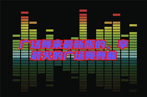 廣場舞來最新版的,享最火的廣場舞舞曲