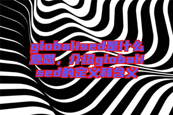 globalised是什么意思，介紹globalised的定義和含義