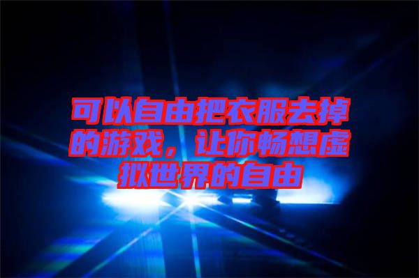 可以自由把衣服去掉的游戲,讓你暢想虛擬世界的自由