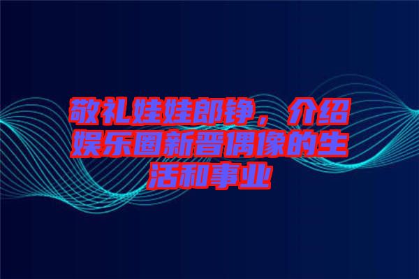 敬禮娃娃郎錚，介紹娛樂圈新晉偶像的生活和事業