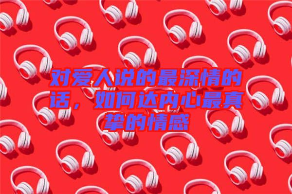 對愛人說的最深情的話,如何達內心最真摯的情感