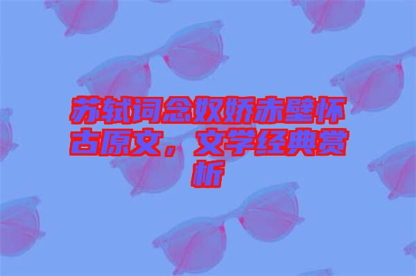 蘇軾詞念奴嬌赤壁懷古原文,文學經典賞析