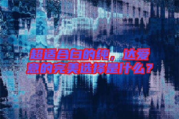 超適合白的純,達(dá)愛意的完美選擇是什么?