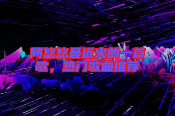 阿悠悠最近火的一首歌，熱門(mén)歌曲推薦