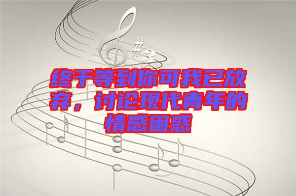 終于等到你可我已放棄,討論現(xiàn)代青年的情感困惑