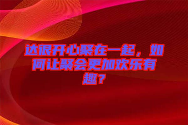 達很開心聚在一起,如何讓聚會更加歡樂有趣?