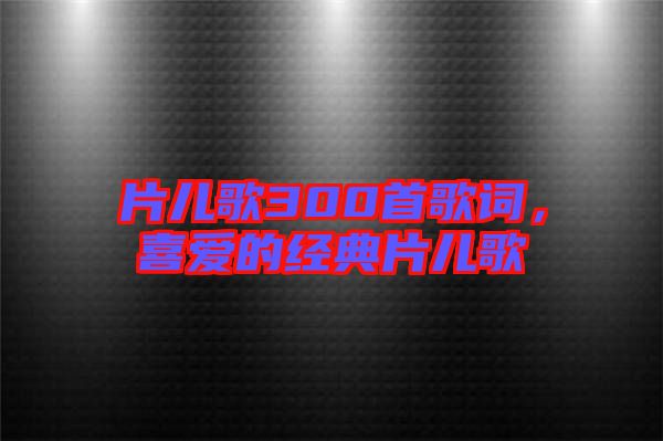 片兒歌300首歌詞,喜愛(ài)的經(jīng)典片兒歌