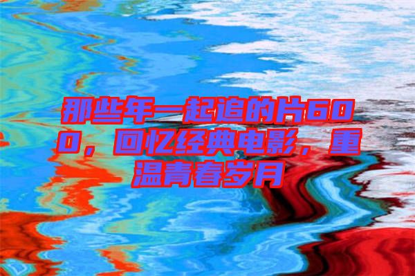 那些年一起追的片600,回憶經典電影,重溫青春歲月