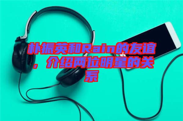 樸振英和Rain的友誼,介紹兩位明星的關系