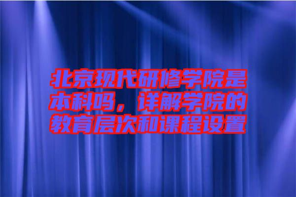 北京現代研修學院是本科嗎,詳解學院的教育層次和課程設置