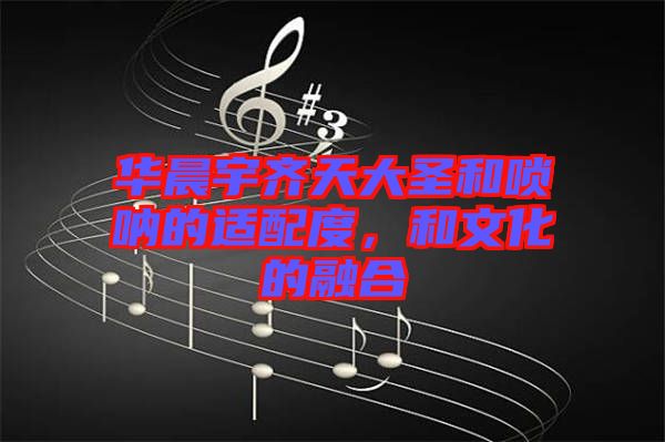 華晨宇齊天大圣和嗩吶的適配度,和文化的融合