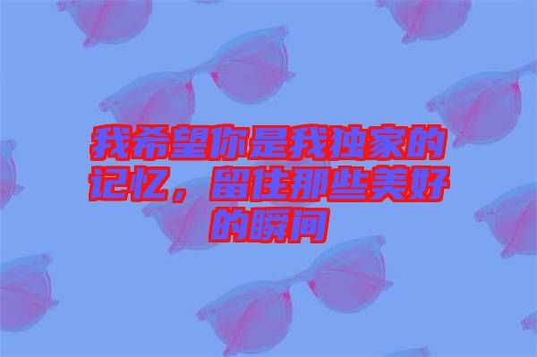 我希望你是我獨家的記憶,留住那些美好的瞬間