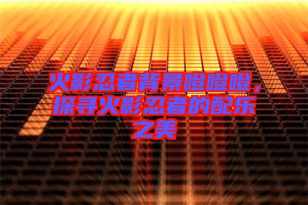 火影忍者背景噔噔噔，探尋火影忍者的配樂之美