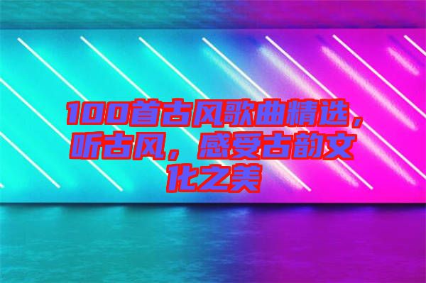 100首古風(fēng)歌曲精選，聽古風(fēng)，感受古韻文化之美