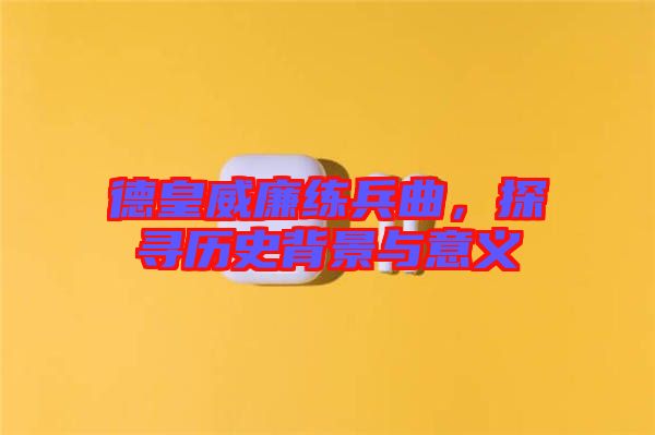 德皇威廉練兵曲,探尋歷史背景與意義