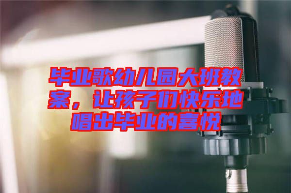 畢業(yè)歌幼兒園大班教案,讓孩子們快樂(lè)地唱出畢業(yè)的喜悅