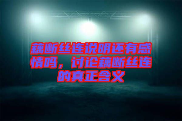 藕斷絲連說明還有感情嗎,討論藕斷絲連的真正含義