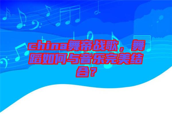 china舞帝戰歌,舞蹈如何與音樂完美結合?