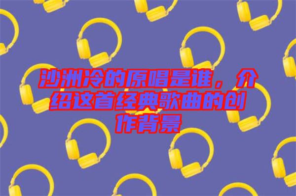 沙洲冷的原唱是誰,介紹這首經(jīng)典歌曲的創(chuàng)作背景