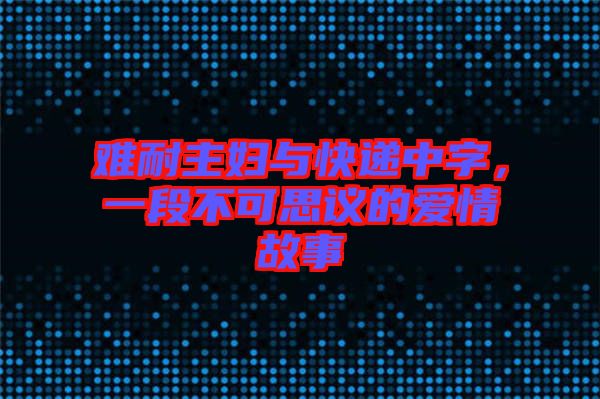 難耐主婦與快遞中字,一段不可思議的愛情故事