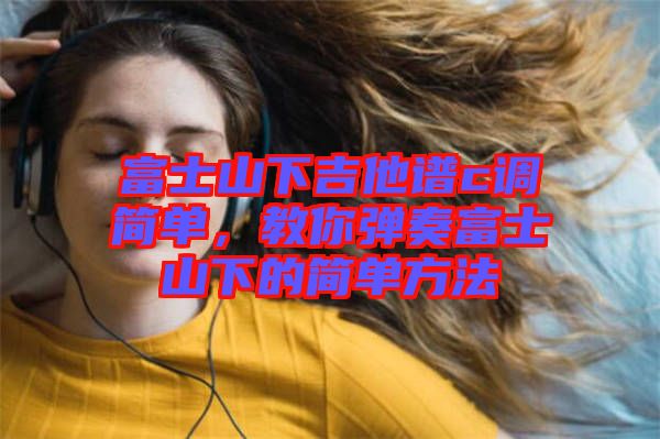 富士山下吉他譜c調簡單,教你彈奏富士山下的簡單方法