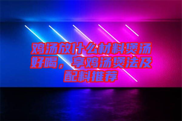 雞湯放什么材料煲湯好喝,享雞湯煲法及配料推薦