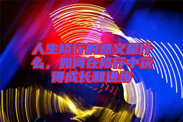 人生修行的意義是什么,如何在修行中獲得成長和進步