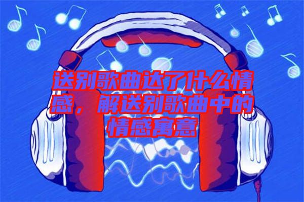 送別歌曲達了什么情感,解送別歌曲中的情感寓意