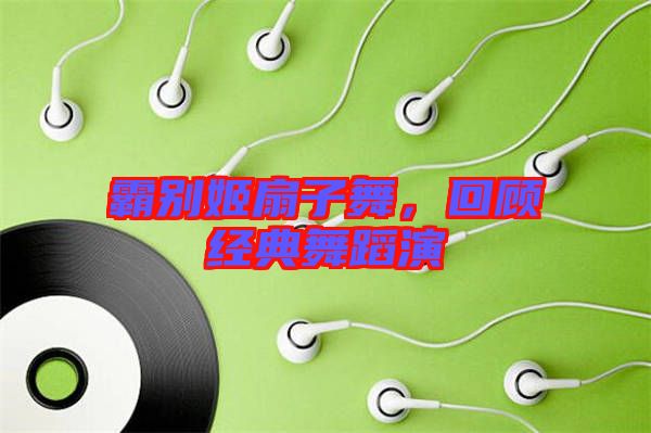 霸別姬扇子舞,回顧經典舞蹈演