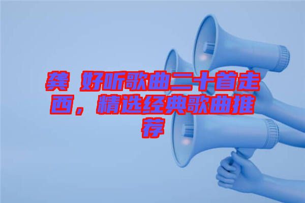龔玥好聽歌曲二十首走西，精選經(jīng)典歌曲推薦