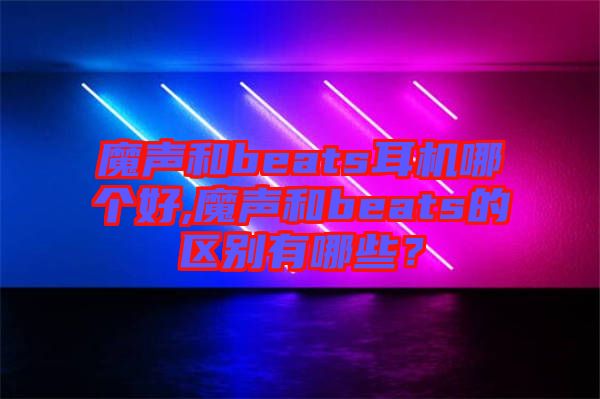 魔聲和beats耳機(jī)哪個(gè)好,魔聲和beats的區(qū)別有哪些?