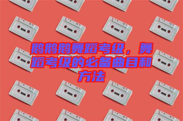 鵝鵝鵝舞蹈考級,舞蹈考級的必備曲目和方法