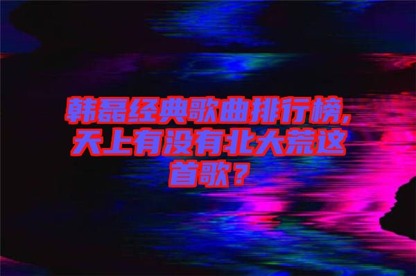 韓磊經(jīng)典歌曲排行榜,天上有沒有北大荒這首歌?