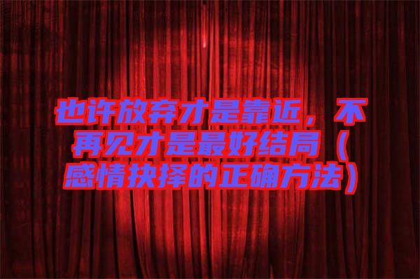 也許放棄才是靠近,不再見才是最好結(jié)局(感情抉擇的正確方法)