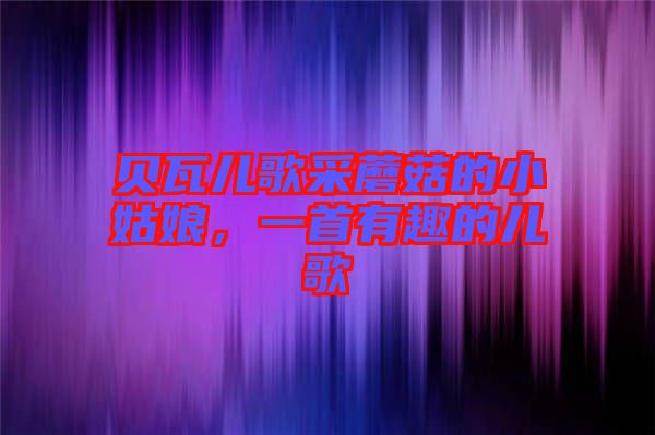 貝瓦兒歌采蘑菇的小姑娘,一首有趣的兒歌