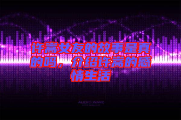許嵩女友的故事是真的嗎，介紹許嵩的感情生活