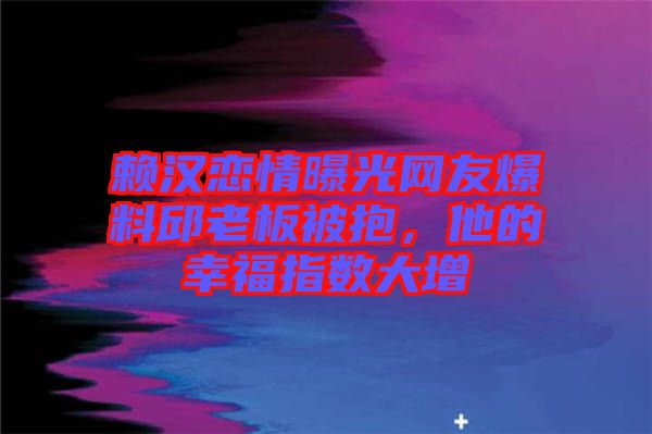賴漢戀情曝光網友爆料邱老板被抱,他的幸福指數大增