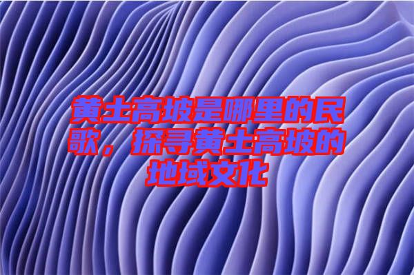 黃土高坡是哪里的民歌,探尋黃土高坡的地域文化