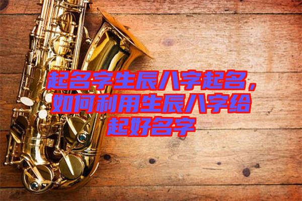 起名字生辰八字起名,如何利用生辰八字給起好名字