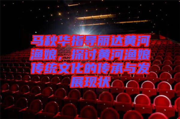 馬秋華指導(dǎo)麗達(dá)黃河漁娘,探討黃河漁娘傳統(tǒng)文化的傳承與發(fā)展現(xiàn)狀