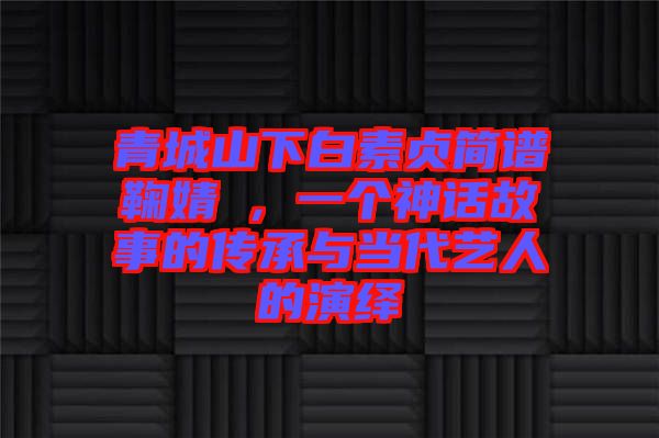青城山下白素貞簡(jiǎn)譜鞠婧祎,一個(gè)神話故事的傳承與當(dāng)代藝人的演繹