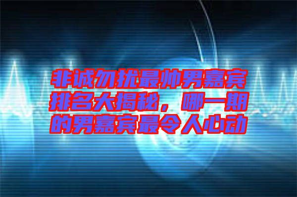 非誠勿擾最帥男嘉賓排名大揭秘,哪一期的男嘉賓最令人心動