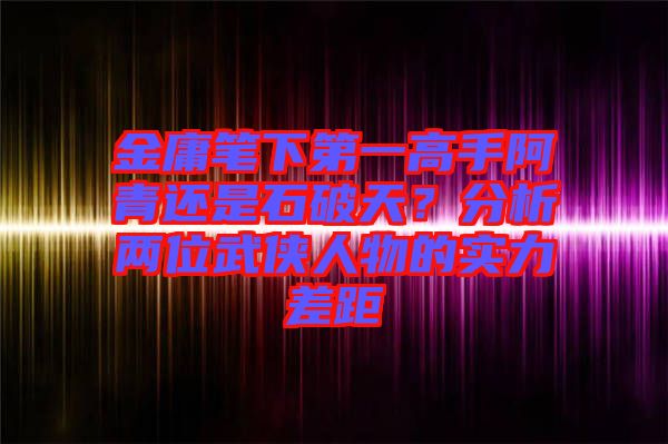 金庸筆下第一高手阿青還是石破天?分析兩位武俠人物的實力差距