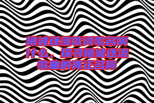 隨波逐流歌詞歌名叫什么,探尋隨波逐流歌曲的真正名稱