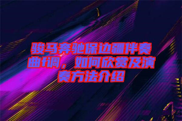 駿馬奔馳保邊疆伴奏曲f調，如何欣賞及演奏方法介紹
