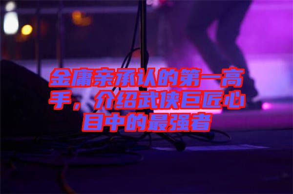 金庸親承認(rèn)的第一高手,介紹武俠巨匠心目中的最強(qiáng)者